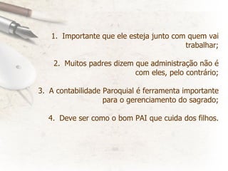 Importante que ele esteja junto com quem vai trabalhar; Muitos padres dizem que administração não é com eles, pelo contrário; A contabilidade Paroquial é ferramenta importante para o gerenciamento do sagrado; Deve ser como o bom PAI que cuida dos filhos. 