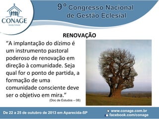 RENOVAÇÃO
“A implantação do dízimo é
um instrumento pastoral
poderoso de renovação em
direção à comunidade. Seja
qual for o ponto de partida, a
formação de uma
comunidade consciente deve
ser o objetivo em mira.”
(Doc de Estudos – 08)

 