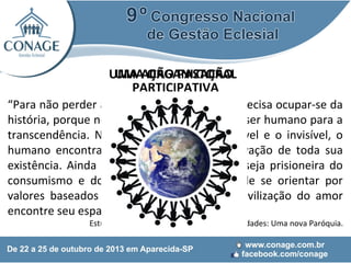 UMA AÇÃO PASTORAL
UMA ORGANIZAÇÃO
PARTICIPATIVA
“Para não perder a sua essência, a fé Cristã precisa ocupar-se da
história, porque nela se realiza a abertura do ser humano para a
transcendência. Nesse encontro entre o visível e o invisível, o
humano encontra o sentido, a cura e a salvação de toda sua
existência. Ainda que a sociedade moderna seja prisioneira do
consumismo e do utilitarismo, a Igreja há de se orientar por
valores baseados numa sociedade onde a civilização do amor
encontre seu espaço e novas oportunidades”

Estudo CNBB 104 – Comunidade de Comunidades: Uma nova Paróquia.

 