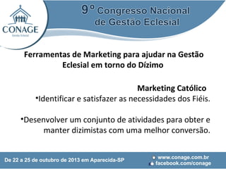Ferramentas de Marketing para ajudar na Gestão
Eclesial em torno do Dízimo
Marketing Católico
•Identificar e satisfazer as necessidades dos Fiéis.
•Desenvolver um conjunto de atividades para obter e
manter dizimistas com uma melhor conversão.

 