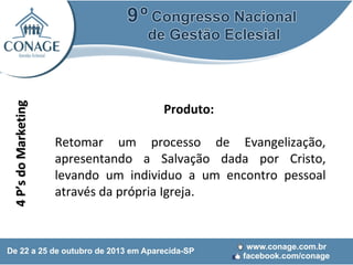 4 P’s do Marketing

Produto:
Retomar um processo de Evangelização,
apresentando a Salvação dada por Cristo,
levando um individuo a um encontro pessoal
através da própria Igreja.

 