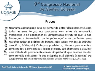 4 P’s do Marketing

Preço:
Nenhuma comunidade deve se isentar de entrar decididamente, com
todas as suas forças, nos processos constantes de renovação
missionária e de abandonar as ultrapassadas estruturas que já não
favoreçam a transmissão da fé (abro aqui esses parêntese para
ressaltar sobre as práticas de bingos, rifas, taxas, vendas de bebidas
alcoolicas, leilões, etc). Os bispos, presbíteros, diáconos permanentes,
consagrados e consagradas, leigos e leigas, são chamados a assumir
uma atitude de permanente conversão pastoral, que envolve escutar
com atenção e discernir “o que o Espírito está dizendo às Igrejas” (Ap
2,29) por meio dos sinais dos tempos nos quais Deus se manifesta (DA 365-366).

 