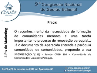 4 P’s do Marketing

Praça:
O reconhecimento da necessidade de formação
de comunidades menores é uma tarefa
importante no processo de renovação paroquial...
Já o documento de Aparecida entende a paróquia
comunidade de comunidades, propondo a sua
setorização.”(153) - Estudo CNBB 104 – Comunidade de
Comunidades: Uma nova Paróquia.

 