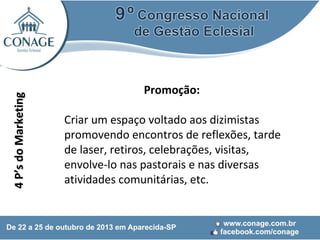 4 P’s do Marketing

Promoção:
Criar um espaço voltado aos dizimistas
promovendo encontros de reflexões, tarde
de laser, retiros, celebrações, visitas,
envolve-lo nas pastorais e nas diversas
atividades comunitárias, etc.

 