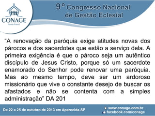 “A renovação da paróquia exige atitudes novas dos
párocos e dos sacerdotes que estão a serviço dela. A
primeira exigência é que o pároco seja um autêntico
discípulo de Jesus Cristo, porque só um sacerdote
enamorado do Senhor pode renovar uma paróquia.
Mas ao mesmo tempo, deve ser um ardoroso
missionário que vive o constante desejo de buscar os
afastados e não se contenta com a simples
administração” DA 201

 