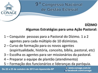 DÍZIMO
Algumas Estratégias para uma Ação Pastoral:
1 – Conquiste pessoas para a Pastoral do Dízimo. 1 a 2
agentes para cada múltiplo de 10 dizimistas.
2 – Curso de formação para os novos agentes
(espiritualidade, história, conceito, bíblia, pastoral, etc)
3 – Escolha os agentes para ser missionários da pastoral.
4 – Preparar a equipe de plantão (atendimento)
5 – Formação dos funcionários e lideranças da paróquia.

 