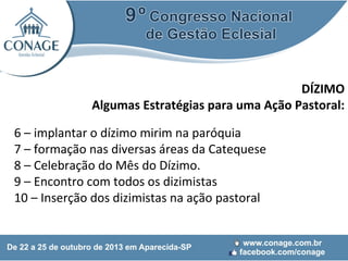 DÍZIMO
Algumas Estratégias para uma Ação Pastoral:
6 – implantar o dízimo mirim na paróquia
7 – formação nas diversas áreas da Catequese
8 – Celebração do Mês do Dízimo.
9 – Encontro com todos os dizimistas
10 – Inserção dos dizimistas na ação pastoral

 