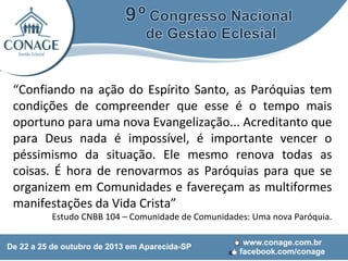 “Confiando na ação do Espírito Santo, as Paróquias tem
condições de compreender que esse é o tempo mais
oportuno para uma nova Evangelização... Acreditanto que
para Deus nada é impossível, é importante vencer o
péssimismo da situação. Ele mesmo renova todas as
coisas. É hora de renovarmos as Paróquias para que se
organizem em Comunidades e favereçam as multiformes
manifestações da Vida Crista”
Estudo CNBB 104 – Comunidade de Comunidades: Uma nova Paróquia.

 