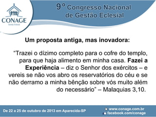 Um proposta antiga, mas inovadora:
“Trazei o dízimo completo para o cofre do templo,
para que haja alimento em minha casa. Fazei a
Experiência – diz o Senhor dos exércitos – e
vereis se não vos abro os reservatórios do céu e se
não derramo a minha bênção sobre vós muito além
do necessário” – Malaquias 3,10.

 