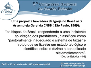 Uma proposta Inovadora da Igreja no Brasil na X
Assembleia Geral da CNBB ( São Paulo, 1969):
“os bispos do Brasil, respondendo a uma insistente
solicitação dos presbíteros , classificou como
“pastoralmente inadequado o sistema de taxas” e
votou que se fizesse um estudo teológico e
científico sobre o dízimo a ser aplicado
sistematicamente”.
(Doc de Estudos – 08)

 