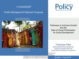 II CONAGESP

Public Management National Congress


                 CONFIDENTIAL


                                                                                Pathways to Inclusive Growth
                                                                                           and the
                                                                                 Role of Social Participation
                                                                                   for Social Development




                 Document
                 Date
                                                                                               Francisco Filho
                                                                                     International Policy Centre for
                                                                                        Inclusive Growth (IPC-IG)
                                                                                  United Nations Development Programme
                 This report is solely for the use of client personnel. No part of it may be
                 circulated, quoted, or reproduced for distribution outside the client
                 organization without prior written approval from McKinsey & Company.
                 This material was used by McKinsey & Company during an oral
                 presentation; it is not a complete record of the discussion.             Brasilia, 3 April 2012
 