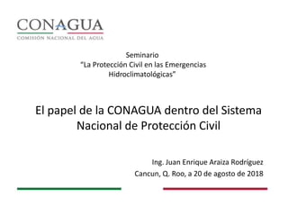 El papel de la CONAGUA dentro del Sistema
Nacional de Protección Civil
Ing. Juan Enrique Araiza Rodríguez
Cancun, Q. Roo, a 20 de agosto de 2018
Seminario
“La Protección Civil en las Emergencias
Hidroclimatológicas”
 