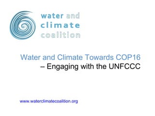 www.waterclimatecoalition.org   Water and Climate Towards COP16  – Engaging with the UNFCCC 