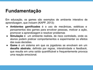 Fundamentação
Em educação, os games são exemplos de ambiente interativo de
aprendizagem, que incluem (KAPP, 2013):
● Ambientes gamificados é o uso de mecânicas, estéticas e
pensamentos dos games para envolver pessoas, motivar a ação,
promover a aprendizagem e resolver problemas
● Simulação é um ambiente realista, de risco controlado, onde os
alunos podem praticar comportamentos e experimentar os efeitos
das suas decisões.
● Game é um sistema em que os jogadores se envolvem em um
desafio abstrato, definido por regras, interatividade e feedback,
que resulta em uma saída quantificável e frequentemente provoca
uma reação emocional.
 