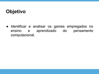Objetivo
● Identificar e analisar os games empregados no
ensino e aprendizado do pensamento
computacional.
 