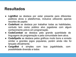 Resultados
● LightBot se destaca por estar presente para diferentes
públicos alvos e plataformas, inclusive utilizando apenas
recortes de papéis
● CodeHunt se destaca por trabalhar todas as habilidades,
contudo tem como público alvo jogadores com algum
conhecimento prévio em programação.
● CodeCombat se destaca pela grande quantidade de
linguagens de programação e pela comunidade bem ativa.
● CodeSpells se destaca pelos gráficos muito bons e enredo
similar a grandes jogos populares, porém ainda não foi
lançado oficialmente.
● CargoBot é simples com boa jogabilidade, com
possibilidade diversão a todos
 