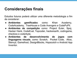 Considerações finais
Estudos futuros poderá utilizar uma diferente metodologia a fim
de considerar:
● Ambientes gamificados como: Khan Academy,
CodeAcademy, TreeHouse e Code Avengers e CodePuPil.
● Ambientes de competição como: Project Euler, Spoj,
Hacker Hank, CodeEval, Topcoder, hackerearth, codingame,
checkios e coderbyte.
● Ambientes de desenvolvimento de jogos com
linguagems visuais, como: Scratch, Pocket Code, Alice,
Stencyl, Gamefroot, DesignBlocks, Hopscotch e Android App
Inventor.
 