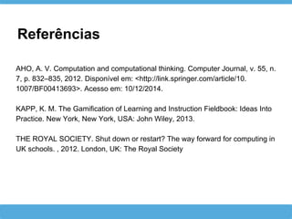 Referências
AHO, A. V. Computation and computational thinking. Computer Journal, v. 55, n.
7, p. 832–835, 2012. Disponível em: <http://link.springer.com/article/10.
1007/BF00413693>. Acesso em: 10/12/2014.
KAPP, K. M. The Gamification of Learning and Instruction Fieldbook: Ideas Into
Practice. New York, New York, USA: John Wiley, 2013.
THE ROYAL SOCIETY. Shut down or restart? The way forward for computing in
UK schools. , 2012. London, UK: The Royal Society
 