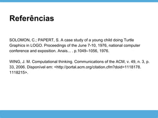 Referências
SOLOMON, C.; PAPERT, S. A case study of a young child doing Turtle
Graphics in LOGO. Proceedings of the June 7-10, 1976, national computer
conference and exposition. Anais... . p.1049–1056, 1976.
WING, J. M. Computational thinking. Communications of the ACM, v. 49, n. 3, p.
33, 2006. Disponível em: <http://portal.acm.org/citation.cfm?doid=1118178.
1118215>.
 