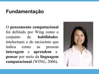 O pensamento computacional
foi definido por Wing como o
conjunto de habilidades
intelectuais e de raciocínio que
indica como as pessoas
interagem e aprendem a
pensar por meio da linguagem
computacional (WING, 2006).
Fundamentação
 