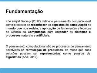 The Royal Society (2012) define o pensamento computacional
como processo de reconhecer os aspectos da computação no
mundo que nos rodeia, a aplicação de ferramentas e técnicas
de Ciência da Computação para entender os sistemas e
processos naturais e artificiais.
Fundamentação
O pensamento computacional são os processos de pensamento
envolvidos na formulação de problemas, de modo que suas
soluções possam ser representadas como passos de
algoritmos (Aho, 2012).
 