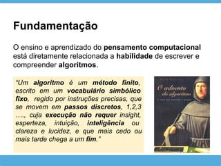 Fundamentação
O ensino e aprendizado do pensamento computacional
está diretamente relacionada a habilidade de escrever e
compreender algoritmos.
“Um algoritmo é um método finito,
escrito em um vocabulário simbólico
fixo, regido por instruções precisas, que
se movem em passos discretos, 1,2,3
…., cuja execução não requer insight,
esperteza, intuição, inteligência ou
clareza e lucidez, e que mais cedo ou
mais tarde chega a um fim.”
 