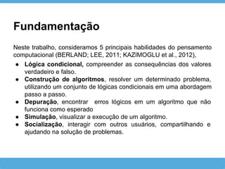 Fundamentação
Neste trabalho, consideramos 5 principais habilidades do pensamento
computacional (BERLAND; LEE, 2011; KAZIMOGLU et al., 2012),
● Lógica condicional, compreender as consequências dos valores
verdadeiro e falso.
● Construção de algoritmos, resolver um determinado problema,
utilizando um conjunto de lógicas condicionais em uma abordagem
passo a passo.
● Depuração, encontrar erros lógicos em um algoritmo que não
funciona como esperado
● Simulação, visualizar a execução de um algoritmo.
● Socialização, interagir com outros usuários, compartilhando e
ajudando na solução de problemas.
 