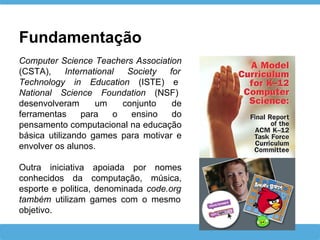 Computer Science Teachers Association
(CSTA), International Society for
Technology in Education (ISTE) e
National Science Foundation (NSF)
desenvolveram um conjunto de
ferramentas para o ensino do
pensamento computacional na educação
básica utilizando games para motivar e
envolver os alunos.
Outra iniciativa apoiada por nomes
conhecidos da computação, música,
esporte e politica, denominada code.org
também utilizam games com o mesmo
objetivo.
Fundamentação
 