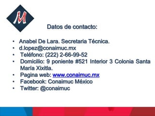 Datos de contacto:
• Anabel De Lara. Secretaria Técnica.
• d.lopez@conaimuc.mx
• Teléfono: (222) 2-66-99-52
• Domicilio: 9 poniente #521 Interior 3 Colonia Santa
María Xixitla.
• Pagina web: www.conaimuc.mx
• Facebook: Conaimuc México
• Twitter: @conaimuc