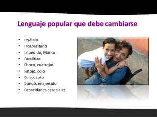 Lenguaje popular que debe cambiarse
•   Inválido
•   Incapacitado
•   Impedido, Manco
•   Paralítico
•   Choco, cuatrojos
•   Patojo, cojo
•   Cuico, cuto
•   Dundo, enajenado
•   Capacidades especiales
 