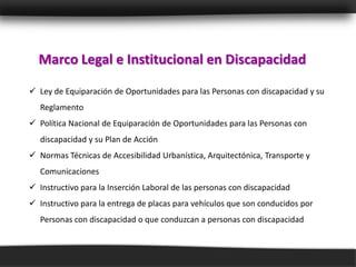 Marco Legal e Institucional en Discapacidad

 Ley de Equiparación de Oportunidades para las Personas con discapacidad y su
   Reglamento
 Política Nacional de Equiparación de Oportunidades para las Personas con
   discapacidad y su Plan de Acción
 Normas Técnicas de Accesibilidad Urbanística, Arquitectónica, Transporte y
   Comunicaciones
 Instructivo para la Inserción Laboral de las personas con discapacidad
 Instructivo para la entrega de placas para vehículos que son conducidos por
   Personas con discapacidad o que conduzcan a personas con discapacidad
 