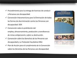  Procedimiento para la entrega de licencias de conducir
  a Personas con discapacidad
 Convención Interamericana para la Eliminación de todas
  las formas de discriminación contra las Personas con
  discapacidad. OEA
 Convención sobre la prohibición del
  empleo, almacenamiento, producción y transferencia
  de minas antipersonal y sobre su destrucción.
 Convención sobre los Derechos de las Personas con
  discapacidad y su Protocolo Facultativo ONU
 Plan de Acción para el cumplimiento de la Convención
  sobre los Derechos de las Personas con discapacidad
 