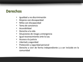 Derechos
     •   Igualdad u no discriminación
     •   Mujeres con discapacidad
     •   Niñez con discapacidad
     •   Toma de conciencia
     •   Accesibilidad
     •   Derecho a la vida
     •   Situaciones de riesgo y emergencia
     •   Igual reconocimiento ante la Ley
     •   Acceso a la justicia
     •   Libertad y seguridad
     •   Protección y seguridad personal
     •   Derecho a vivir de forma independiente y a ser incluido en la
         comunidad
 