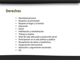 Derechos
     •   Movilidad personal
     •   Respeto a la privacidad
     •   Respeto al hogar y la familia
     •   Educación
     •   Salud
     •   Habilitación y rehabilitación
     •   Trabajo y empleo
     •   Nivel de vida adecuado y protección social
     •   Participación en la vida política y pública
     •   Recopilación de datos y estadísticas
     •   Cooperación internacional
     •   Aplicación y seguimiento nacionales
     •   Etc.
 