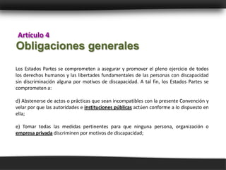 Artículo 4
Obligaciones generales
Los Estados Partes se comprometen a asegurar y promover el pleno ejercicio de todos
los derechos humanos y las libertades fundamentales de las personas con discapacidad
sin discriminación alguna por motivos de discapacidad. A tal fin, los Estados Partes se
comprometen a:

d) Abstenerse de actos o prácticas que sean incompatibles con la presente Convención y
velar por que las autoridades e instituciones públicas actúen conforme a lo dispuesto en
ella;

e) Tomar todas las medidas pertinentes para que ninguna persona, organización o
empresa privada discriminen por motivos de discapacidad;
 