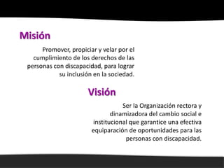 Misión
      Promover, propiciar y velar por el
   cumplimiento de los derechos de las
 personas con discapacidad, para lograr
            su inclusión en la sociedad.

                       Visión
                                   Ser la Organización rectora y
                               dinamizadora del cambio social e
                        institucional que garantice una efectiva
                        equiparación de oportunidades para las
                                    personas con discapacidad.
 