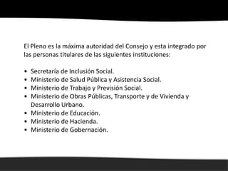 El Pleno es la máxima autoridad del Consejo y esta integrado por
las personas titulares de las siguientes instituciones:

• Secretaría de Inclusión Social.
• Ministerio de Salud Pública y Asistencia Social.
• Ministerio de Trabajo y Previsión Social.
• Ministerio de Obras Públicas, Transporte y de Vivienda y
  Desarrollo Urbano.
• Ministerio de Educación.
• Ministerio de Hacienda.
• Ministerio de Gobernación.
 