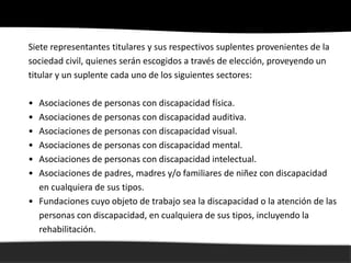 Siete representantes titulares y sus respectivos suplentes provenientes de la
sociedad civil, quienes serán escogidos a través de elección, proveyendo un
titular y un suplente cada uno de los siguientes sectores:

• Asociaciones de personas con discapacidad física.
• Asociaciones de personas con discapacidad auditiva.
• Asociaciones de personas con discapacidad visual.
• Asociaciones de personas con discapacidad mental.
• Asociaciones de personas con discapacidad intelectual.
• Asociaciones de padres, madres y/o familiares de niñez con discapacidad
  en cualquiera de sus tipos.
• Fundaciones cuyo objeto de trabajo sea la discapacidad o la atención de las
  personas con discapacidad, en cualquiera de sus tipos, incluyendo la
  rehabilitación.
 