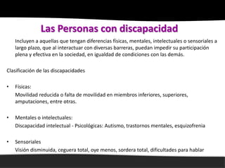 Las Personas con discapacidad
    Incluyen a aquellas que tengan diferencias físicas, mentales, intelectuales o sensoriales a
    largo plazo, que al interactuar con diversas barreras, puedan impedir su participación
    plena y efectiva en la sociedad, en igualdad de condiciones con las demás.

Clasificación de las discapacidades

•   Físicas:
    Movilidad reducida o falta de movilidad en miembros inferiores, superiores,
    amputaciones, entre otras.

•   Mentales o intelectuales:
    Discapacidad intelectual - Psicológicas: Autismo, trastornos mentales, esquizofrenia

•   Sensoriales
    Visión disminuida, ceguera total, oye menos, sordera total, dificultades para hablar
 