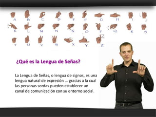 ¿Qué es la Lengua de Señas?

La Lengua de Señas, o lengua de signos, es una
lengua natural de expresión … gracias a la cual
las personas sordas pueden establecer un
canal de comunicación con su entorno social.
 