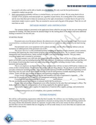 Nonprofit Inspirational Publishing ™ ® {Meredith 2015 © Copyright} | Confidential
10Take the bad and make it good!
have good work ethics and be able to handle stressful situation. We only want the best professionals a
competitive market can provide.
3. Sales representatives probably will have a criminal history, not sexual or violent. We are using them to be an
example of how properly motivated people can, regardless of past history, be a strong pillar in the community
and do more than their part to help our economy given the right circumstances. Consider them to be part of an
experiment simply to prove a point. They are essential to success and a big part of this project. There for we will
treat them as such.
The summary budget is presented on the application forms called for one page for the one year startup period
requested for funding. The table presents the detailed budget for the starting phase of the project and some additional
funding to maintain it for the first year.
STARTING PHASE
Personnel costs cover the project director, the administrative director, two team managers and 20 previously
convicted felons coordinated and referred to us by the department of corrections and evaluated by our interviewing
staff.
Non personnel costs cover equipment such as phone and desks, and the office building. Indirect costs are
included as an added percent of the personnel cost at 20%
The project director is a full coordinated position including the handling of sales retention, school contracts,
accounting and organizing the school mentor program after and during school hours. He is a master’s in business
management and communications. Salary includes $65,000 a year including fringe benefits. This guy makes
everything happen and is essential to our project.
The team managers are a full time and integral part of the program. There will be two of them, each being
paid in at $38,000 a year not including benefits. They will each have 10 employees working under them and they will
be in charge of motivating their teams and supervising during all activities including closing of sales, collecting
payments and issuing bills.
The ex-con employees are the work horse of our operation they will have at least a GED and no violent or sex
crimes in their criminal history. We primarily hire people with past drug offences. We pay them at each at $24,000 a
year plus commission including benefits. They can easily earn between $34,000 and $50,000 year depending on how
much they raise for each school. There will be between 10 and 20 staff positions available depending on the sales
volume. Teams will take turn working the phones and mentoring struggling students.
Fringe benefits are a negotiated rate for the staff members (see letter of agreement in Appendix__.) The
current rate for payroll staff is 25% and 27% for management and project director.
Consultant time is being donated by Professor _________ and Professor_________ of _______ University.
The rate ascribed to grantee contributions is midscale hourly rate for professors.
Rental, lease and purchase of equipment cover office furniture for the sales floor and manager’s offices. The
desks, duplication materials and equipment, all are being supplied by the applicant agency.
Consumable supplies cover supplies for duplication of material office supplies, postage, and construction
material.
Communication covers use of a telephone, also a grantee contribution.
We will be a self-sustaining organization within the first 6 months. We will have our own funding sources after the
initial funding of this project because our organization is focused on raising money for school and being mentors for
the young scholars that attend the schools we represent. As part of the cost to raise money for these schools and
provide these services for students that are struggling we will set aside money to cover more than our expenses and
other costs to raise money.
 