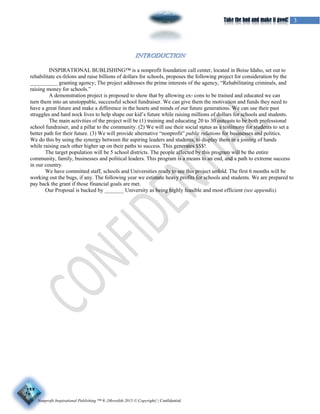 Nonprofit Inspirational Publishing ™ ® {Meredith 2015 © Copyright} | Confidential
3Take the bad and make it good!
INSPIRATIONAL BUBLISHING™ is a nonprofit foundation call center, located in Boise Idaho, set out to
rehabilitate ex-felons and raise billions of dollars for schools, proposes the following project for consideration by the
__________ granting agency; The project addresses the prime interests of the agency, “Rehabilitating criminals, and
raising money for schools.”
A demonstration project is proposed to show that by allowing ex- cons to be trained and educated we can
turn them into an unstoppable, successful school fundraiser. We can give them the motivation and funds they need to
have a great future and make a difference in the hearts and minds of our future generations. We can use their past
struggles and hard nock lives to help shape our kid’s future while raising millions of dollars for schools and students.
The main activities of the project will be (1) training and educating 20 to 30 outcasts to be both professional
school fundraiser, and a pillar to the community. (2) We will use their social status as a testimony for students to set a
better path for their future. (3) We will provide alternative “nonprofit” public relations for businesses and politics.
We do this by using the synergy between the aspiring leaders and students, to display them in a joining of hands
while raising each other higher up on their paths to success. This generates $$$!
The target population will be 5 school districts. The people affected by this program will be the entire
community, family, businesses and political leaders. This program is a means to an end, and a path to extreme success
in our country.
We have committed staff, schools and Universities ready to see this project unfold. The first 6 months will be
working out the bugs, if any. The following year we estimate heavy profits for schools and students. We are prepared to
pay back the grant if those financial goals are met.
Our Proposal is backed by _______ University as being highly feasible and most efficient (see appendix).
 