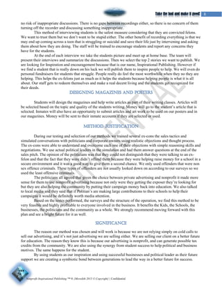 Nonprofit Inspirational Publishing ™ ® {Meredith 2015 © Copyright} | Confidential
8Take the bad and make it good!
no risk of inappropriate discussions. There is no gaps between recordings either, so there is no concern of them
turning off the recorder and discussing something inappropriate.
This method of interviewing students is the safest measure considering that they are convicted felons.
We want to trust them but we don’t want to be stupid either. The other benefit of recording everything is that we
may end up coming across a teen that is struggling or suicidal and save their life just by intervening and asking
them about how they are doing. The staff will be trained to encourage students and report any concerns they
have for the students.
At the end of each interview we take the students picture and meet up at home base. The team will
present their interviews and summarize the discussions. Then we select the top 2 stories we want to publish. We
are looking for Inspiration and encouragement because that is our name, Inspirational Publishing. However if
we find a student that is really down on his luck we will publish them to inspire people to help. We will even do
personal fundraisers for students that struggle. People really do feel the most worthwhile when they no they are
helping. This helps the ex-felons just as much as it helps the students because helping people is what it is all
about. Our staff gets to redeem themselves and make a real decent living and the students get recognized for
their deeds.
Students will design the magazines and help write articles as part of their writing classes. Articles will
be selected based on the topic and quality of the students writing. Money will go to the student’s article that is
selected. Inmates will also have an opportunity to submit articles and art work to be used on our posters and in
our magazines. Money will be sent to their inmate accounts if they are selected or used.
During our testing and selection of our methods we trained several ex-cons the sales tactics and
simulated conversations with politicians and corporate owners using realistic objections and thought process.
The ex-cons were able to understand and overcome each one of their objections with simple reasoning skills and
negotiations. We use actual political leaders in the simulation and had them answer questions at the end of the
sales pitch. The opinion of the politicians was that they could not distinguish that they were talking to an ex-
felon and that the fact that they were didn’t offend them because they were helping raise money for a school in a
secure environment and it was a good way to give them a second chance. We only used offenders that were non
sex offence criminals. These types of offenders are not usually looked down on according to our surveys so we
used the least offensive criminals.
The politicians all agreed that given the choice between private advertising and nonprofit it made more
sense for them to use nonprofit advertising because not only were they getting the exposer they’re looking for
but they are also helping the community by putting their campaign money back into education. We also talked
to local media and they said that if Politian’s are making large contributions to their schools to help their
campaigns it would be definitely worth media attention.
Based on the testes performed, the surveys and the structure of the operation, we find this method to be
very feasible and highly profitable to everyone involved in the business. It benefits the Kids, the Schools, the
businesses, the politicians and the community as a whole. We strongly recommend moving forward with this
plan and see a bright future for it as well.
The reason our method was chosen and will work is because we are not relying simply on cold calls to
sell our advertising, and it’s not just advertising we are selling either. We are selling our client on a better future
for education. The reason they know this is because our advertising is nonprofit, and can generate possible tax
credits from the community. We are also using the synergy from student success to help political and business
motives. The same happens for the student.
By using students as our inspiration and using successful businesses and political leader as their future
support we are creating a symbiotic bond between generations to lead the way in a better future for success.
 