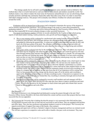 Nonprofit Inspirational Publishing ™ ® {Meredith 2015 © Copyright} | Confidential
9Take the bad and make it good!
The strategy speaks for its self and is justified by the common sense and pure motives behind it. Our
method takes what is in itself, bad motives and uses them to help schools and students around the world. Our
method creates a way where it makes the most sense for businesses and politicians to use our advertising which
actually promotes and helps the community financially rather than takes away from it in order to meet their
individual campaign motives. This project will eventually raise billions of dollars for schools and students
around the world.
Evaluation will be an integral part of the project and is designed to determine the success of the program as
well as monitor ongoing project operations. The evaluation design is the result of a team effort formulated by
graduating students at _______ University and will be followed through by Chief Executive Officer Jeremy Meredith
who has been responsible for several evaluation designs at other successful businesses.
Two master level business students will draw on records submitted by the Coaches at each school giving
reports of individual student training, weekly production, sales growth and financial goals (see appendix).
1. The ex-cons training will be evaluated by a professional sales team of trainers who will have the
employees learn the basic sales technique and have the offender write the basic sales script by memory
and graded by following the general Idea. A written test will be in place that they must pass by 80% and
know all of the basic points of the pitch. The offenders will then have to pass an oral test while roll
playing with the team lead and rebuttal any sales objective that come up in a convincing and confident
manner.
2. Sales goals will be evaluated each day by the manager and supervisors. They will address any reasons an
individual may be struggling with achieving their goals. If an offender can’t reach his goal we will send
them through training again and have him roll play with other staff until he is smooth. We will repeat this
process until they are reaching their goals. We will only replace an offender if we have tried everything
and even then we may find something else for them. As long as they attend group every day, work hard
and stay clean we will try to keep them on.
3. Mentoring will be evaluated by supervisors each week by having the offender write a brief report on what
their student is facing and how they are helping their student. We will also have the student they are
supporting that is struggling write or do a quick survey about the offender’s performance as a mentor.
4. Poster and magazine development will be evaluated by a senior staff and by other students before we take
anything to print. Our goal is to have students and the community deeply involved with everything we are
doing as a company and our students are the main focus that all of our inspiration will be coming from.
Once we have a majority vote on a design and the director signs off on the articles and everything is
approved by the parties involved then we will take everything to print. A bad print is to expensive to fix
just because a small detail was over looked that why everything is extremely thorough and involved with
everything we produce.
5. Management performance will be evaluated by executive staff members and each manager will file a
report at the end of each week showing all of the steps they have taken to improve production and reach
goals. We will offer incentives for the managers to reach certain team goals and evaluate their success
based on their production and work effort.
Our Directors
Our board of directors is very distinguished and dedicated to seeing this project through to the end. Chief
Executive Officer Jeremy Meredith is the brain child behind this venture and has several other projects that have been
successful thus far (see appendix)
1. The University the University that is helping develop this project is very renowned in this field and has done
several projects focused in this line of work and was successful in each of them. They are equipped with facilities
and office space. They also have professors and graduate students to assist us in this project. The University has
signed several letters of support from many of the faculty. (See contract)
2. Management and supervisors will have a bachelor’s degree in business management and have no criminal record.
The will have experience in competitive sales and be able to handle a fast pace work environment. They must
 