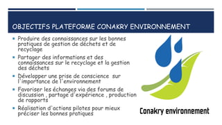 OBJECTIFS PLATEFORME CONAKRY ENVIRONNEMENT
 Produire des connaissances sur les bonnes
pratiques de gestion de déchets et de
recyclage
 Partager des informations et des
connaissances sur le recyclage et la gestion
des déchets
 Développer une prise de conscience sur
l'importance de l'environnement
 Favoriser les échanges via des forums de
discussion , partage d'expérience , production
de rapports
 Réalisation d'actions pilotes pour mieux
préciser les bonnes pratiques
 