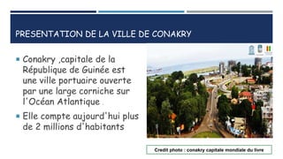 PRESENTATION DE LA VILLE DE CONAKRY
 Conakry ,capitale de la
République de Guinée est
une ville portuaire ouverte
par une large corniche sur
l'Océan Atlantique .
 Elle compte aujourd'hui plus
de 2 millions d'habitants
Credit photo : conakry capitale mondiale du livre
 