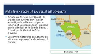 PRESENTATION DE LA VILLE DE CONAKRY
 Située en Afrique de l'Ouest , la
Guinée est ouverte sur l'Océan
Atlantique bordée au sud par le
Libéria et la Sierra Léone , au nord
par le Sénégal et la Guinée Bissau ,
à l'est par le Mali et la Cote
d'ivoire
 Le centre historique de Conakry se
situe sur la presqu'ile de Kaloum , à
Tombo
Credit photo : rfi.fr
 