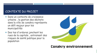 CONTEXTE DU PROJET
 Dans un contexte de croissance
urbaine , la gestion des déchets
dans la ville de conakry représente
un défi majeur pour les
municipalités
 Des tas d'ordures jonchent les
rues de la capitale , entrainant des
risques de santé publique pour la
population
 