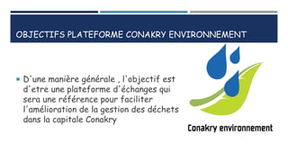 OBJECTIFS PLATEFORME CONAKRY ENVIRONNEMENT
 D'une manière générale , l'objectif est
d'etre une plateforme d'échanges qui
sera une référence pour faciliter
l'amélioration de la gestion des déchets
dans la capitale Conakry
 