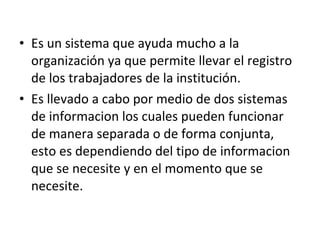 Es un sistema que ayuda mucho a la organización ya que permite llevar el registro de los trabajadores de la institución. Es llevado a cabo por medio de dos sistemas de informacion los cuales pueden funcionar de manera separada o de forma conjunta, esto es dependiendo del tipo de informacion que se necesite y en el momento que se necesite. 